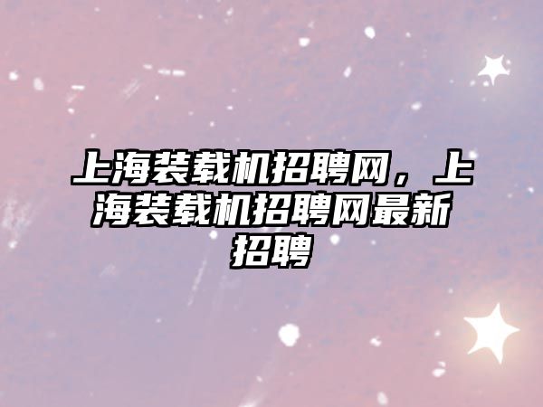 上海裝載機招聘網(wǎng)，上海裝載機招聘網(wǎng)最新招聘
