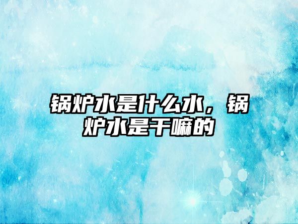 鍋爐水是什么水，鍋爐水是干嘛的