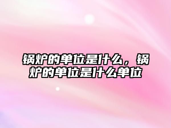 鍋爐的單位是什么，鍋爐的單位是什么單位