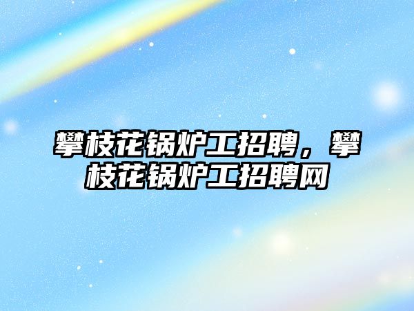 攀枝花鍋爐工招聘，攀枝花鍋爐工招聘網(wǎng)