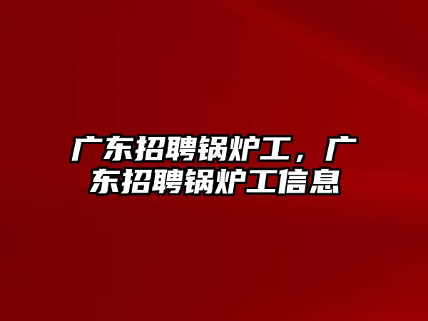 廣東招聘鍋爐工，廣東招聘鍋爐工信息
