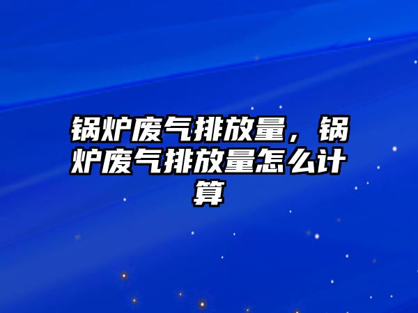 鍋爐廢氣排放量，鍋爐廢氣排放量怎么計算
