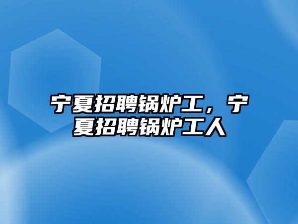 寧夏招聘鍋爐工，寧夏招聘鍋爐工人
