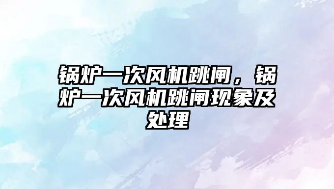 鍋爐一次風(fēng)機跳閘，鍋爐一次風(fēng)機跳閘現(xiàn)象及處理