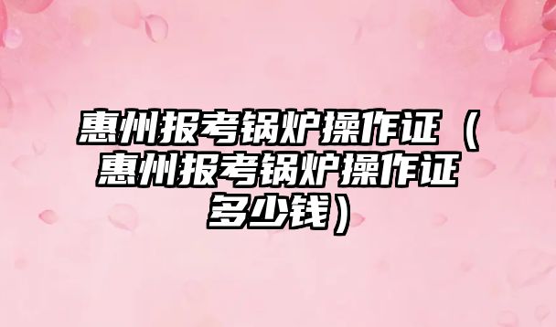 惠州報(bào)考鍋爐操作證（惠州報(bào)考鍋爐操作證多少錢）