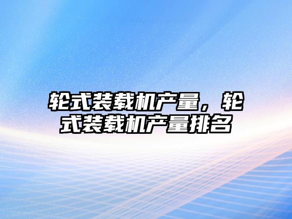 輪式裝載機(jī)產(chǎn)量，輪式裝載機(jī)產(chǎn)量排名