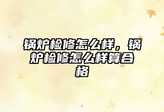 鍋爐檢修怎么樣，鍋爐檢修怎么樣算合格