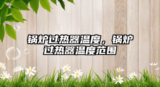 鍋爐過(guò)熱器溫度，鍋爐過(guò)熱器溫度范圍