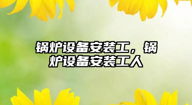 鍋爐設(shè)備安裝工，鍋爐設(shè)備安裝工人