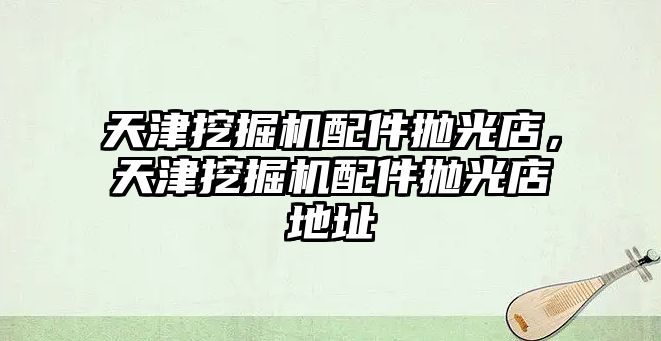 天津挖掘機配件拋光店，天津挖掘機配件拋光店地址