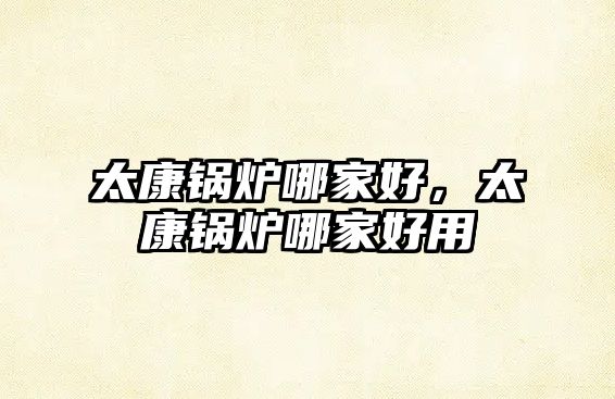 太康鍋爐哪家好，太康鍋爐哪家好用