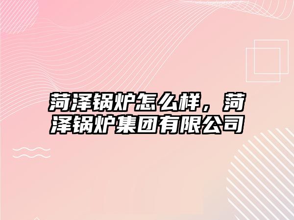 菏澤鍋爐怎么樣，菏澤鍋爐集團(tuán)有限公司