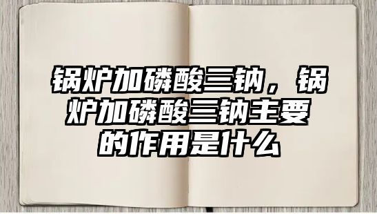 鍋爐加磷酸三鈉，鍋爐加磷酸三鈉主要的作用是什么