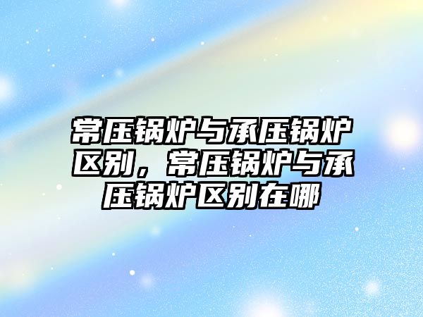 常壓鍋爐與承壓鍋爐區(qū)別，常壓鍋爐與承壓鍋爐區(qū)別在哪