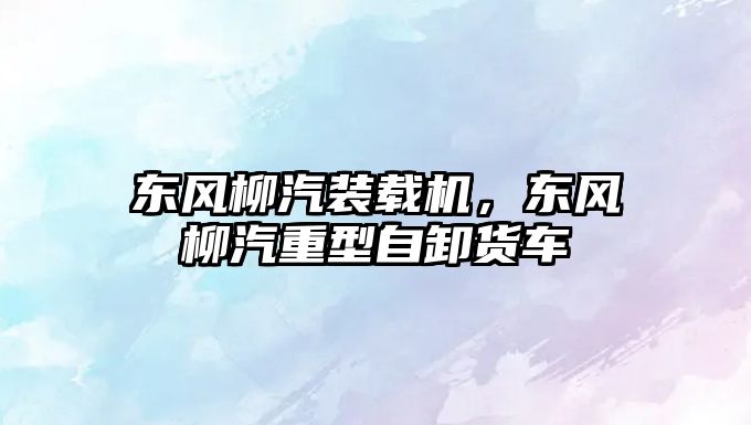 東風柳汽裝載機，東風柳汽重型自卸貨車
