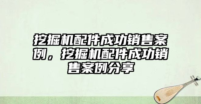 挖掘機(jī)配件成功銷(xiāo)售案例，挖掘機(jī)配件成功銷(xiāo)售案例分享