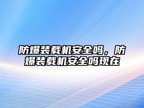 防爆裝載機安全嗎，防爆裝載機安全嗎現(xiàn)在