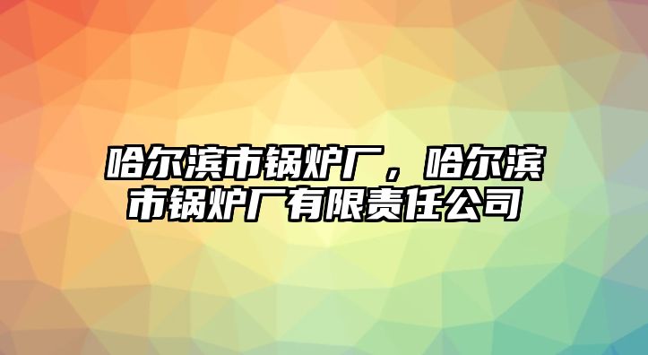 哈爾濱市鍋爐廠，哈爾濱市鍋爐廠有限責(zé)任公司