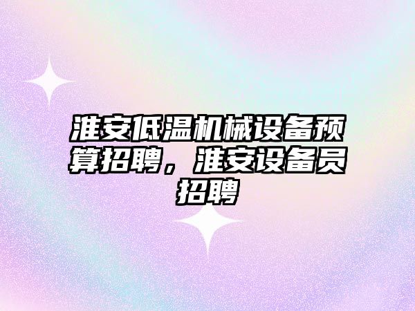 淮安低溫機(jī)械設(shè)備預(yù)算招聘，淮安設(shè)備員招聘