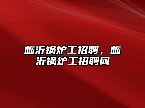 臨沂鍋爐工招聘，臨沂鍋爐工招聘網(wǎng)