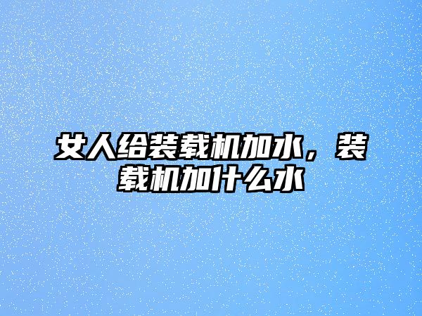 女人給裝載機(jī)加水，裝載機(jī)加什么水