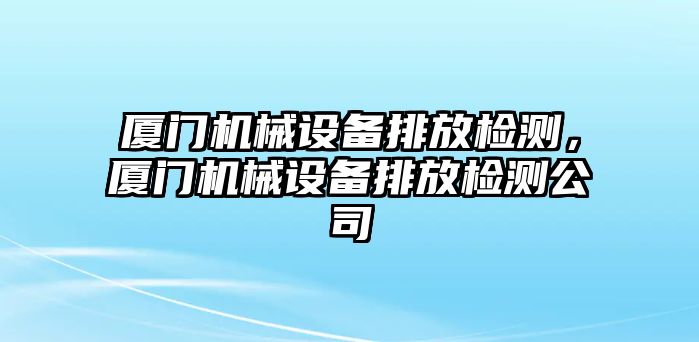 廈門(mén)機(jī)械設(shè)備排放檢測(cè)，廈門(mén)機(jī)械設(shè)備排放檢測(cè)公司