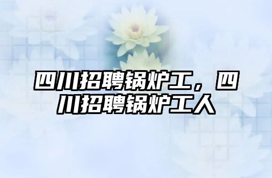四川招聘鍋爐工，四川招聘鍋爐工人