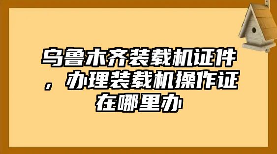 烏魯木齊裝載機(jī)證件，辦理裝載機(jī)操作證在哪里辦