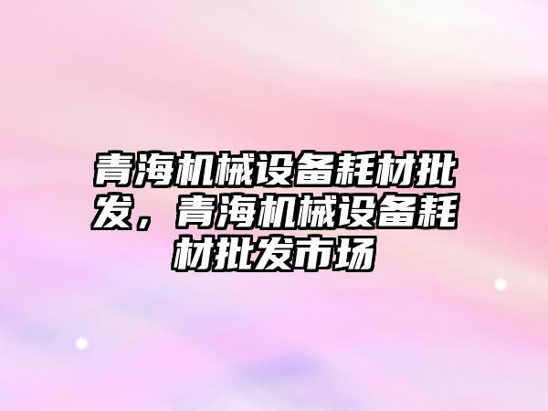 青海機械設(shè)備耗材批發(fā)，青海機械設(shè)備耗材批發(fā)市場