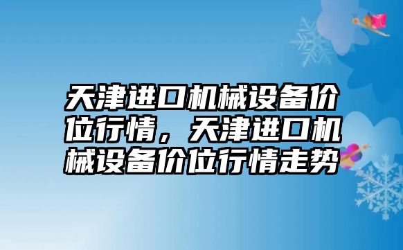 天津進口機械設(shè)備價位行情，天津進口機械設(shè)備價位行情走勢