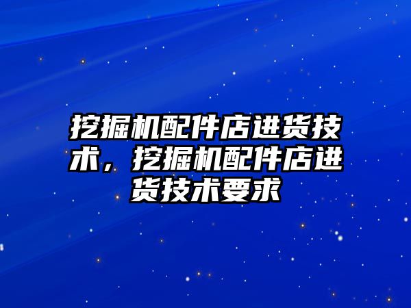 挖掘機(jī)配件店進(jìn)貨技術(shù)，挖掘機(jī)配件店進(jìn)貨技術(shù)要求