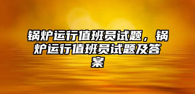 鍋爐運(yùn)行值班員試題，鍋爐運(yùn)行值班員試題及答案