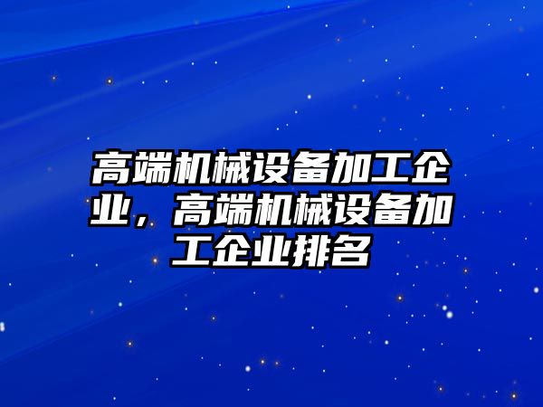 高端機(jī)械設(shè)備加工企業(yè)，高端機(jī)械設(shè)備加工企業(yè)排名