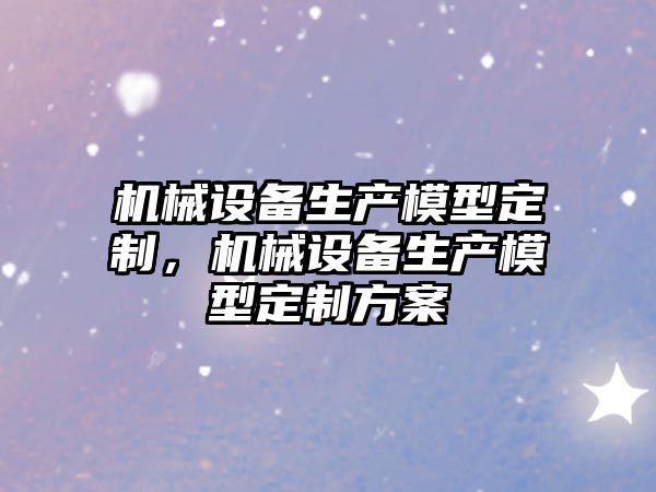 機(jī)械設(shè)備生產(chǎn)模型定制，機(jī)械設(shè)備生產(chǎn)模型定制方案