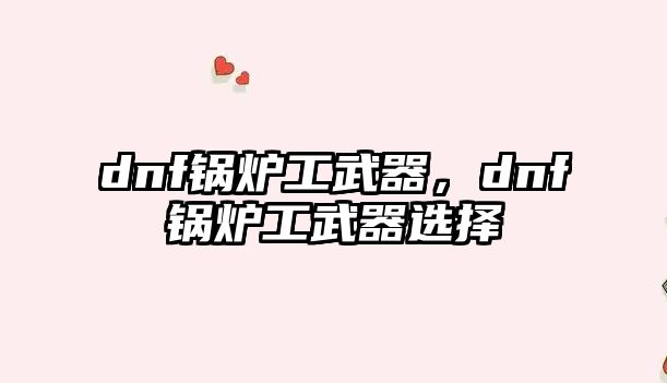 dnf鍋爐工武器，dnf鍋爐工武器選擇