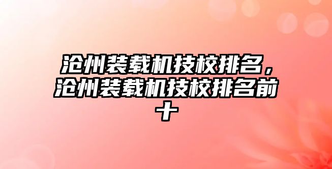 滄州裝載機(jī)技校排名，滄州裝載機(jī)技校排名前十