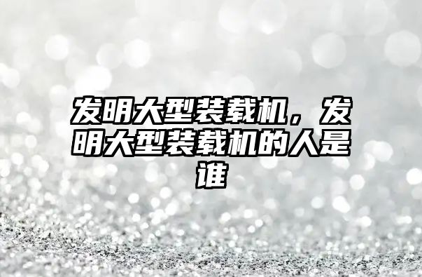 發(fā)明大型裝載機，發(fā)明大型裝載機的人是誰