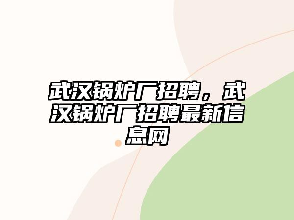 武漢鍋爐廠招聘，武漢鍋爐廠招聘最新信息網(wǎng)