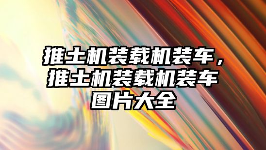 推土機(jī)裝載機(jī)裝車(chē)，推土機(jī)裝載機(jī)裝車(chē)圖片大全