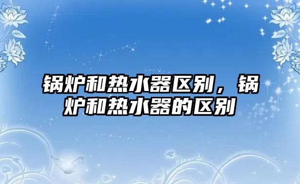 鍋爐和熱水器區(qū)別，鍋爐和熱水器的區(qū)別