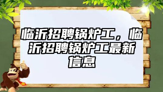 臨沂招聘鍋爐工，臨沂招聘鍋爐工最新信息