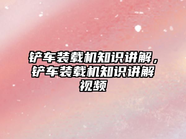 鏟車裝載機(jī)知識(shí)講解，鏟車裝載機(jī)知識(shí)講解視頻