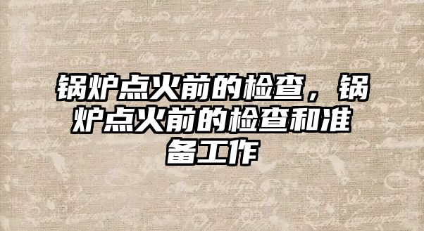 鍋爐點(diǎn)火前的檢查，鍋爐點(diǎn)火前的檢查和準(zhǔn)備工作