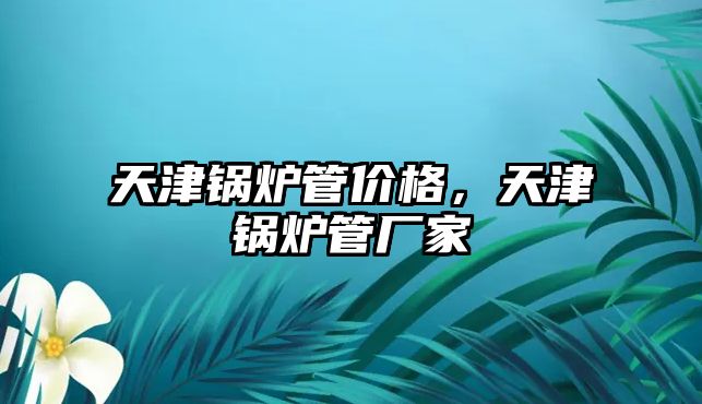 天津鍋爐管價(jià)格，天津鍋爐管廠家