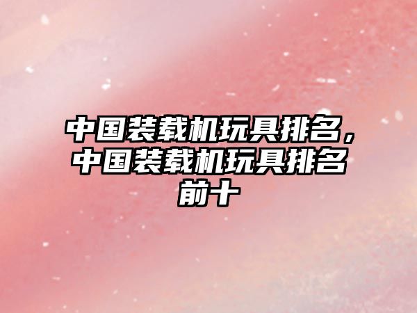 中國裝載機玩具排名，中國裝載機玩具排名前十