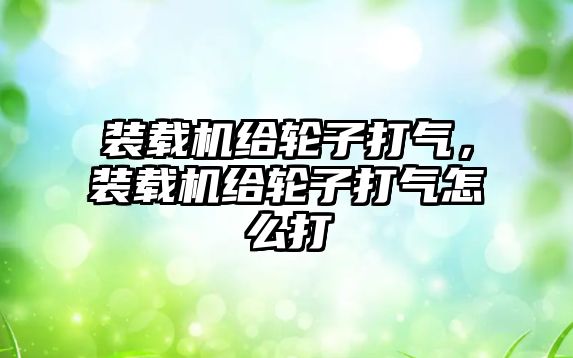 裝載機(jī)給輪子打氣，裝載機(jī)給輪子打氣怎么打