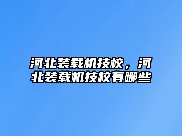 河北裝載機技校，河北裝載機技校有哪些