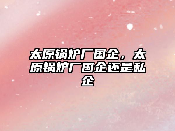 太原鍋爐廠國企，太原鍋爐廠國企還是私企