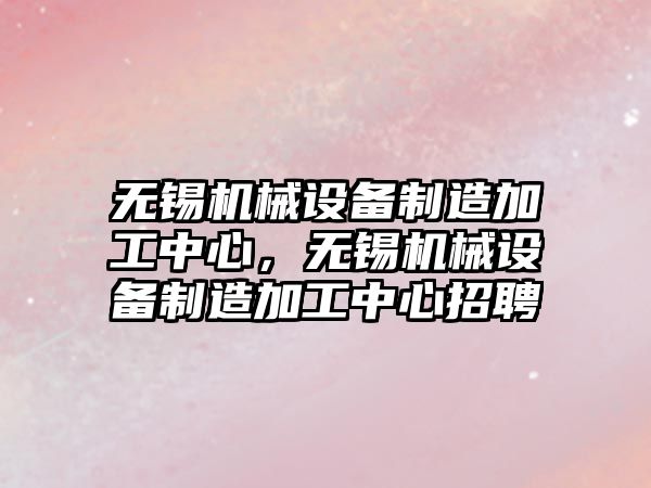 無錫機械設(shè)備制造加工中心，無錫機械設(shè)備制造加工中心招聘
