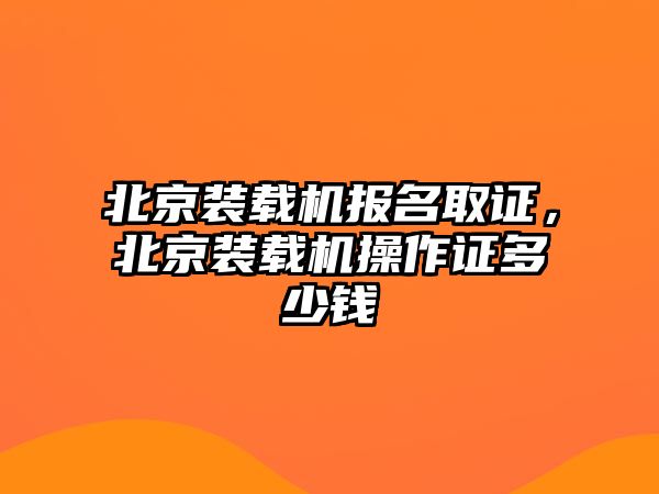 北京裝載機(jī)報(bào)名取證，北京裝載機(jī)操作證多少錢